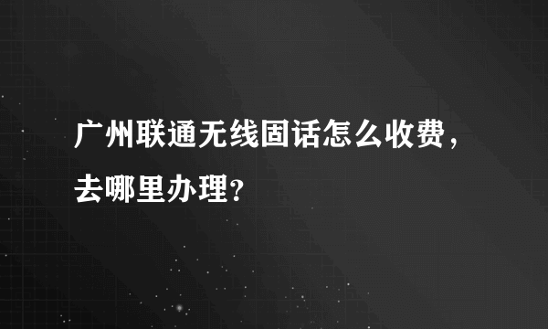 广州联通无线固话怎么收费，去哪里办理？