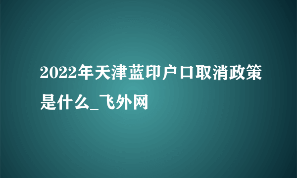 2022年天津蓝印户口取消政策是什么_飞外网