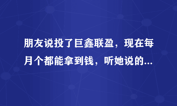 朋友说投了巨鑫联盈，现在每月个都能拿到钱，听她说的挺好的，这事靠谱吗？