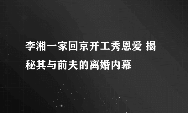 李湘一家回京开工秀恩爱 揭秘其与前夫的离婚内幕