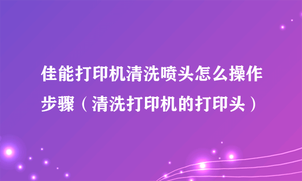 佳能打印机清洗喷头怎么操作步骤（清洗打印机的打印头）