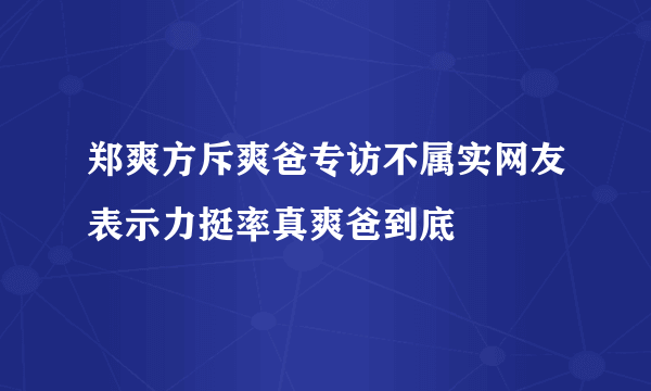 郑爽方斥爽爸专访不属实网友表示力挺率真爽爸到底