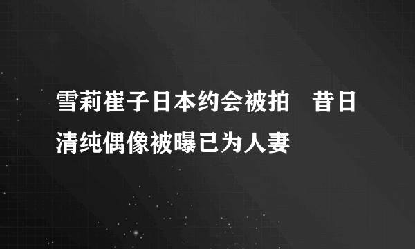 雪莉崔子日本约会被拍   昔日清纯偶像被曝已为人妻