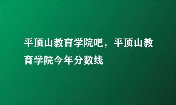 平顶山教育学院吧，平顶山教育学院今年分数线