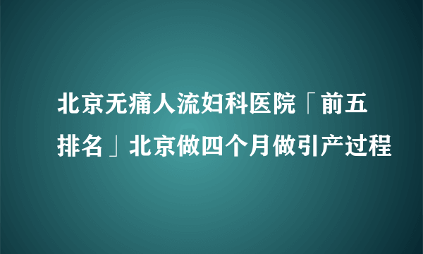 北京无痛人流妇科医院「前五排名」北京做四个月做引产过程