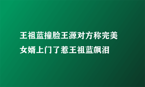 王祖蓝撞脸王源对方称完美 女婿上门了惹王祖蓝飙泪