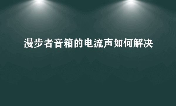 漫步者音箱的电流声如何解决