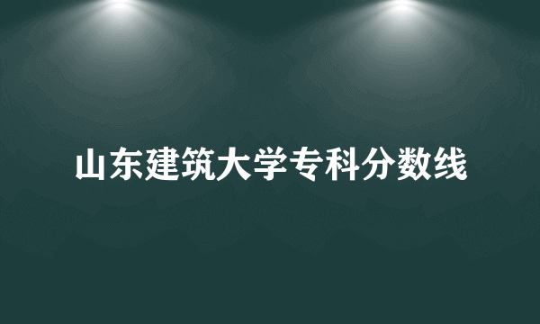 山东建筑大学专科分数线