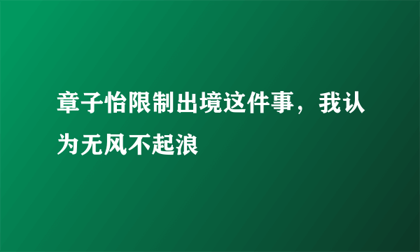 章子怡限制出境这件事，我认为无风不起浪