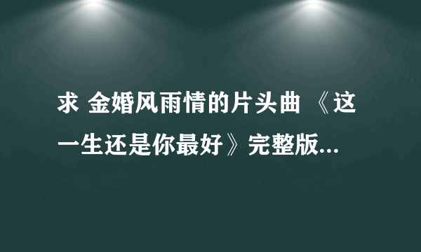 求 金婚风雨情的片头曲 《这一生还是你最好》完整版~许茹芸唱的~~谢谢啦