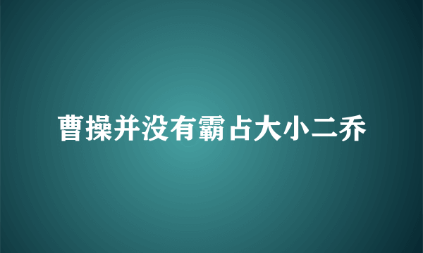 曹操并没有霸占大小二乔