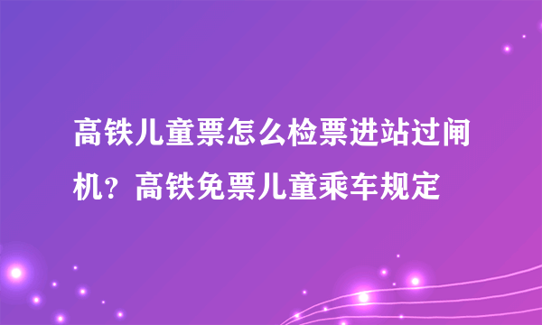 高铁儿童票怎么检票进站过闸机？高铁免票儿童乘车规定