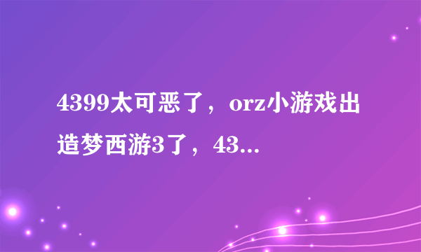 4399太可恶了，orz小游戏出造梦西游3了，4399却又给删了，太可恶了