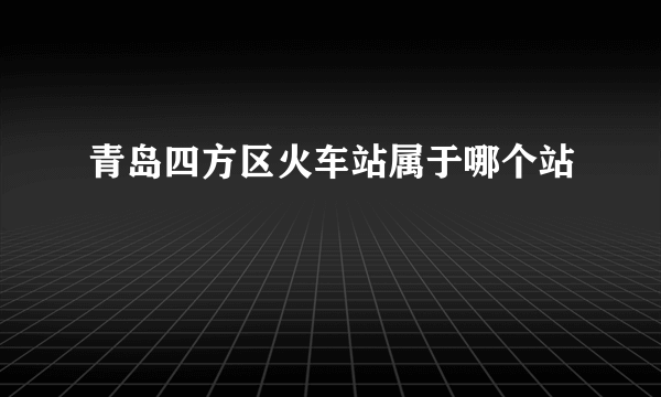 青岛四方区火车站属于哪个站