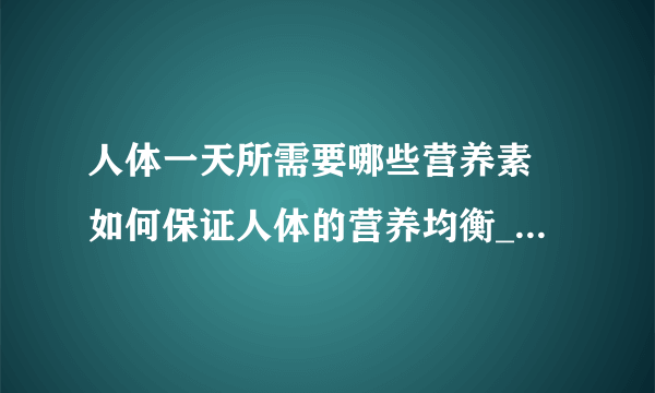 人体一天所需要哪些营养素 如何保证人体的营养均衡_人体一天所需的12种营养素解析