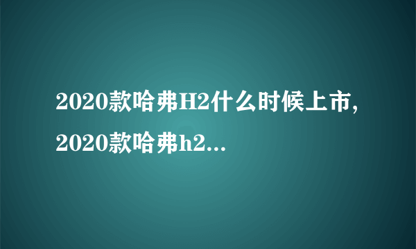 2020款哈弗H2什么时候上市,2020款哈弗h2最新消息