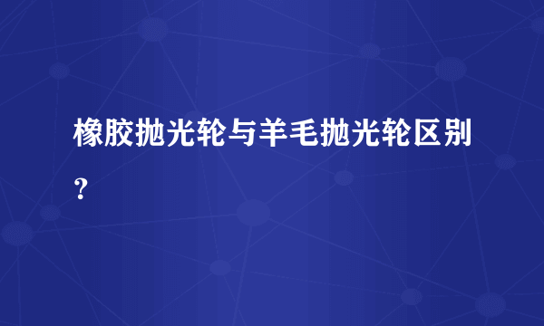 橡胶抛光轮与羊毛抛光轮区别？