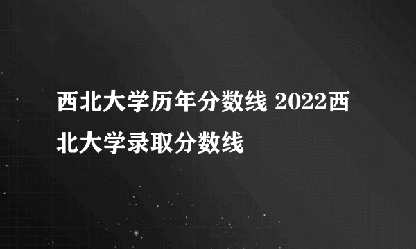 西北大学历年分数线 2022西北大学录取分数线