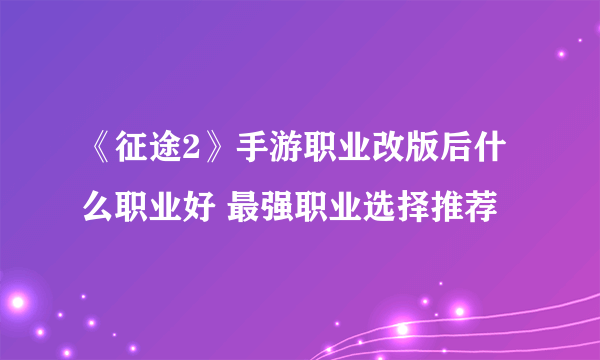 《征途2》手游职业改版后什么职业好 最强职业选择推荐