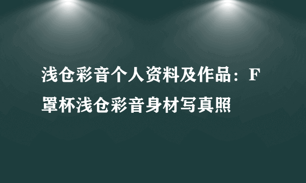 浅仓彩音个人资料及作品：F罩杯浅仓彩音身材写真照