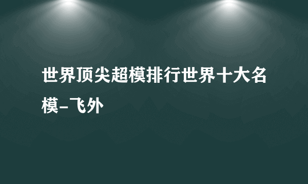 世界顶尖超模排行世界十大名模-飞外