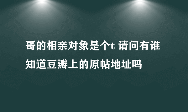 哥的相亲对象是个t 请问有谁知道豆瓣上的原帖地址吗