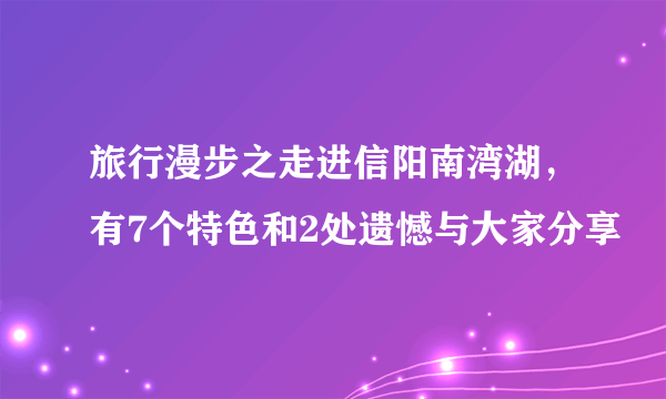 旅行漫步之走进信阳南湾湖，有7个特色和2处遗憾与大家分享