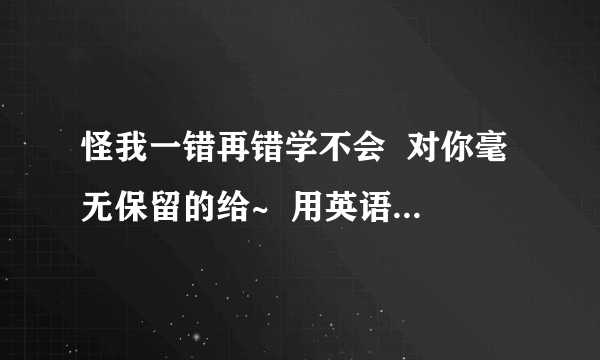 怪我一错再错学不会  对你毫无保留的给~  用英语怎么说!