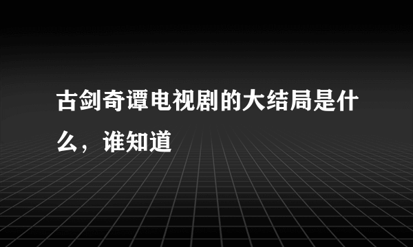 古剑奇谭电视剧的大结局是什么，谁知道