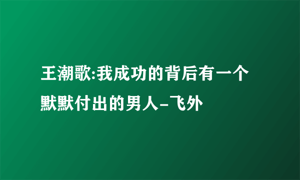 王潮歌:我成功的背后有一个默默付出的男人-飞外