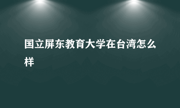 国立屏东教育大学在台湾怎么样