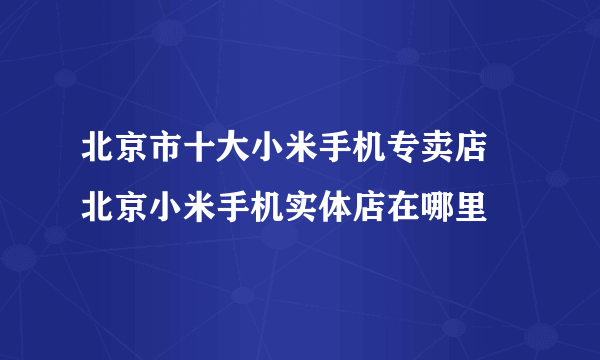 北京市十大小米手机专卖店 北京小米手机实体店在哪里