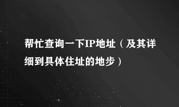 帮忙查询一下IP地址（及其详细到具体住址的地步）