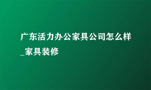 广东活力办公家具公司怎么样_家具装修