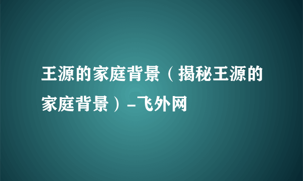 王源的家庭背景（揭秘王源的家庭背景）-飞外网