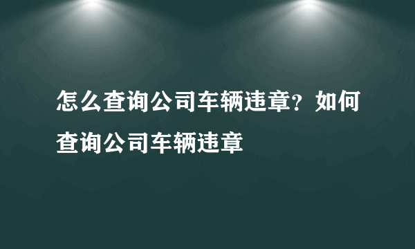 怎么查询公司车辆违章？如何查询公司车辆违章