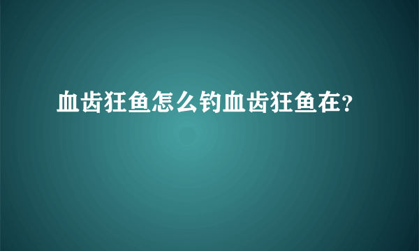 血齿狂鱼怎么钓血齿狂鱼在？