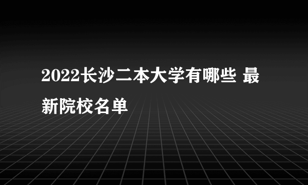 2022长沙二本大学有哪些 最新院校名单