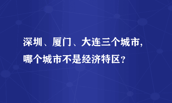 深圳、厦门、大连三个城市,哪个城市不是经济特区？