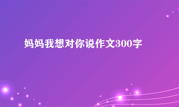 妈妈我想对你说作文300字