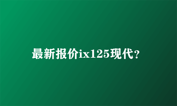 最新报价ix125现代？