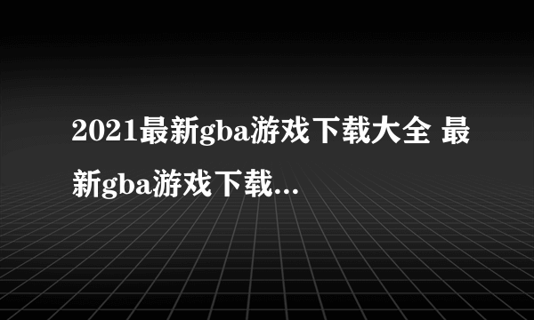 2021最新gba游戏下载大全 最新gba游戏下载盘点推荐