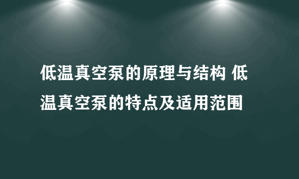 低温真空泵的原理与结构 低温真空泵的特点及适用范围