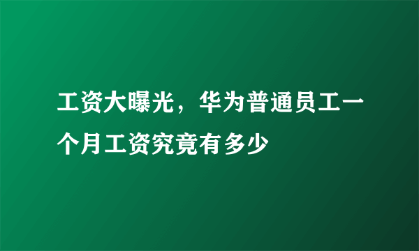 工资大曝光，华为普通员工一个月工资究竟有多少