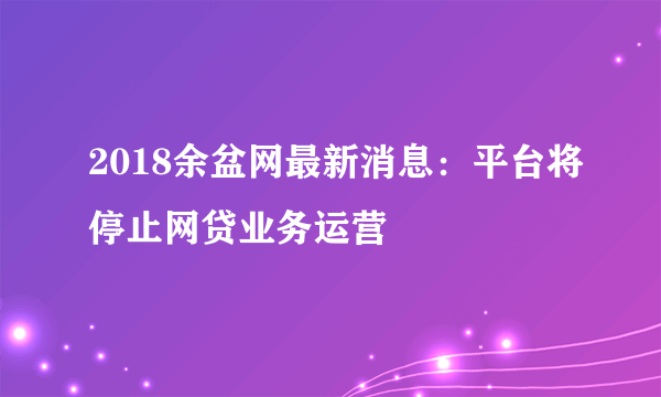 2018余盆网最新消息：平台将停止网贷业务运营