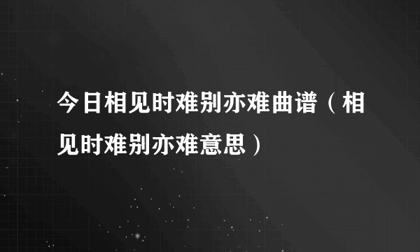 今日相见时难别亦难曲谱（相见时难别亦难意思）