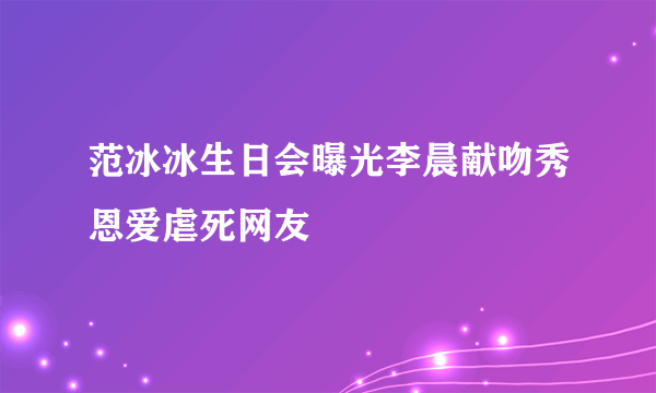 范冰冰生日会曝光李晨献吻秀恩爱虐死网友