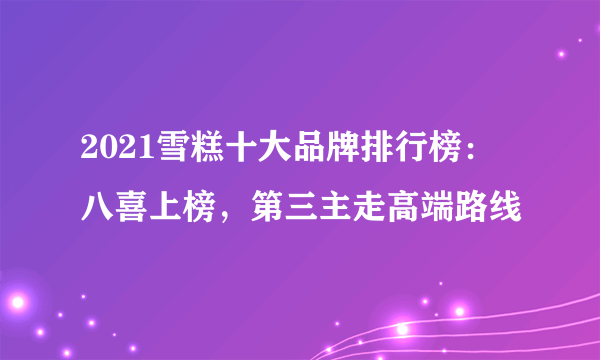 2021雪糕十大品牌排行榜：八喜上榜，第三主走高端路线