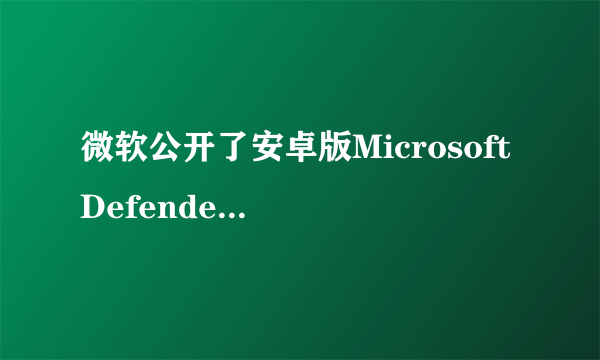 微软公开了安卓版Microsoft Defender， 将为用户带来更全面的保护