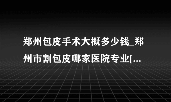 郑州包皮手术大概多少钱_郑州市割包皮哪家医院专业[前十公开]